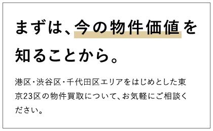 まずは、今の物件価値を知ることから。 港区・渋谷区・千代田区エリアをはじめとした東京23区の物件買取について、お気軽にご相談ください。
