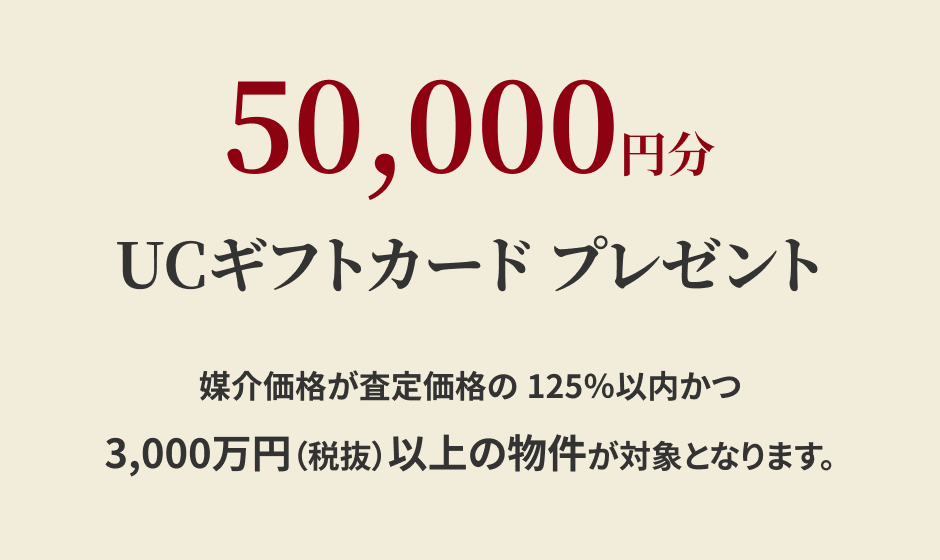 50,000円分UCギフトカードプレゼント 媒介価格が査定価格の125％以内かつ3,000万円（税抜）以上の物件が対象となります。