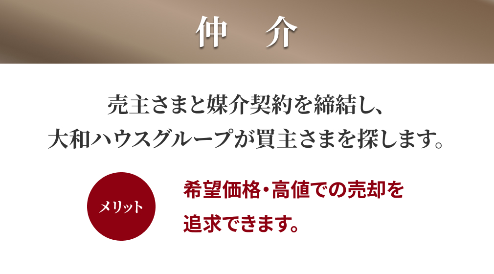 仲介:売主さまと媒介契約を締結し、大和ハウスグループが買主さまを探します。 メリット:希望価格・高値での売却を追求できます。