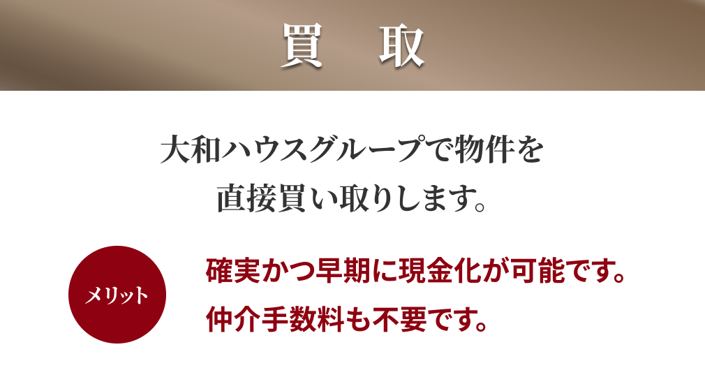 買取:大和ハウスグループで物件を直接買い取りします。 メリット:確実かつ早期に現金化が可能です。仲介手数料も不要です。