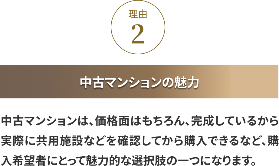 理由②:中古マンションの魅力 中古マンションは、価格面はもちろん、完成しているから実際に共用施設などを確認してから購入できるなど、購入希望者にとって魅力的な選択肢の一つになります。